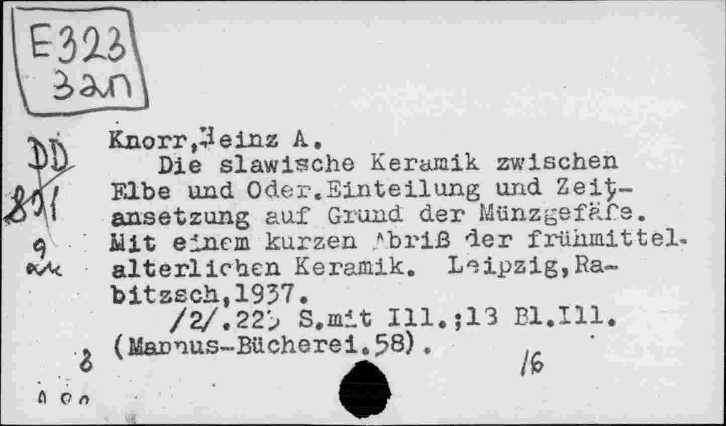 ﻿Е313'
3)Ь
Knorr, ZI ein z A.
Die slawische Keramik zwischen Elbe und Oder.Einteilung und Zei$-finsetzung auf Grund der Münzgefäfe. Mit einem kurzen ?briß der frühmittelalterlichen Keramik. Leipzig,Ra-
bitzsch,1957.
/2/.22> S.mit I11.J13 Bl.Ill
(Mannus-Bücherei.58).	.
А	і*
ft c n